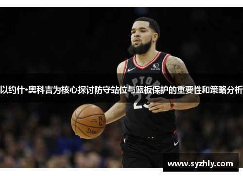 以约什·奥科吉为核心探讨防守站位与篮板保护的重要性和策略分析