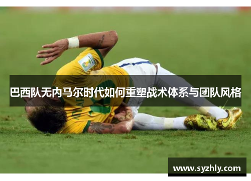巴西队无内马尔时代如何重塑战术体系与团队风格