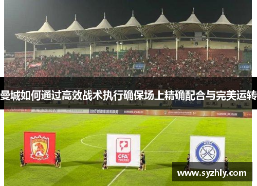 曼城如何通过高效战术执行确保场上精确配合与完美运转