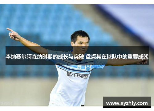 本纳赛尔阿森纳时期的成长与突破 盘点其在球队中的重要成就