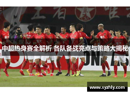 中超热身赛全解析 各队备战亮点与策略大揭秘