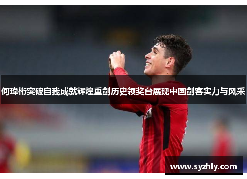 何瑋桁突破自我成就辉煌重剑历史领奖台展现中国剑客实力与风采