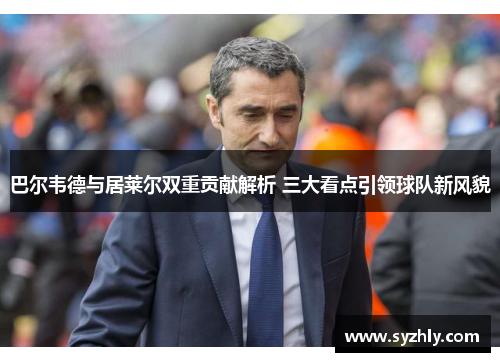 巴尔韦德与居莱尔双重贡献解析 三大看点引领球队新风貌