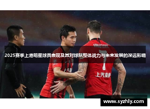 2025赛季上港明星球员表现及其对球队整体战力与未来发展的深远影响