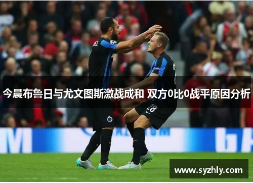 今晨布鲁日与尤文图斯激战成和 双方0比0战平原因分析